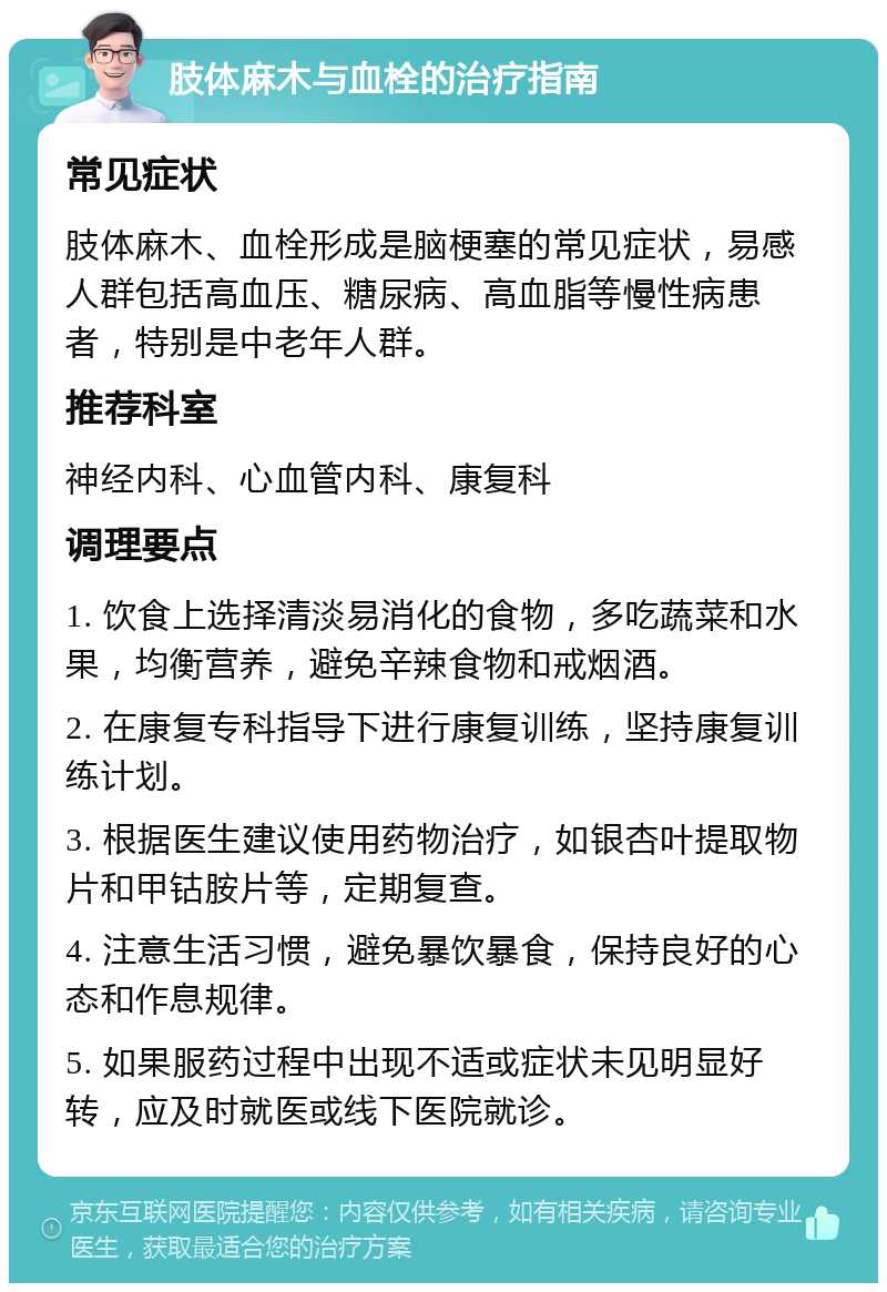 肢体麻木与血栓的治疗指南 常见症状 肢体麻木、血栓形成是脑梗塞的常见症状，易感人群包括高血压、糖尿病、高血脂等慢性病患者，特别是中老年人群。 推荐科室 神经内科、心血管内科、康复科 调理要点 1. 饮食上选择清淡易消化的食物，多吃蔬菜和水果，均衡营养，避免辛辣食物和戒烟酒。 2. 在康复专科指导下进行康复训练，坚持康复训练计划。 3. 根据医生建议使用药物治疗，如银杏叶提取物片和甲钴胺片等，定期复查。 4. 注意生活习惯，避免暴饮暴食，保持良好的心态和作息规律。 5. 如果服药过程中出现不适或症状未见明显好转，应及时就医或线下医院就诊。