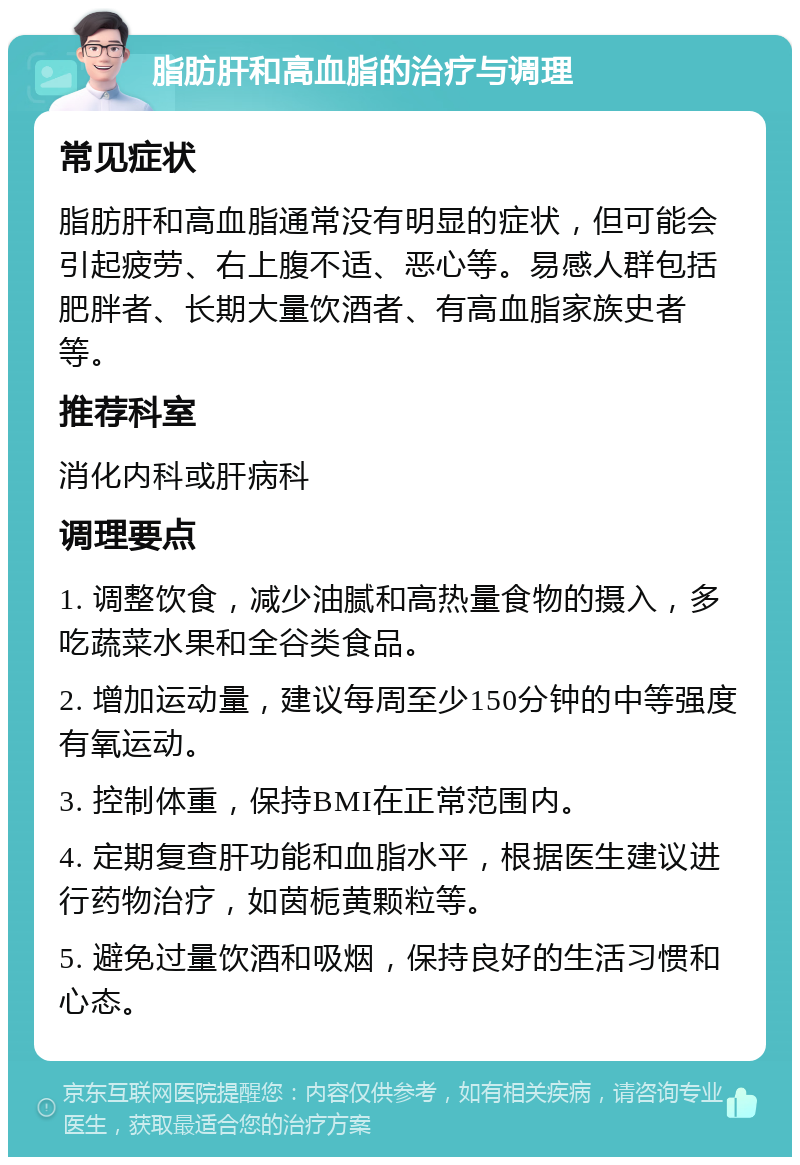 脂肪肝和高血脂的治疗与调理 常见症状 脂肪肝和高血脂通常没有明显的症状，但可能会引起疲劳、右上腹不适、恶心等。易感人群包括肥胖者、长期大量饮酒者、有高血脂家族史者等。 推荐科室 消化内科或肝病科 调理要点 1. 调整饮食，减少油腻和高热量食物的摄入，多吃蔬菜水果和全谷类食品。 2. 增加运动量，建议每周至少150分钟的中等强度有氧运动。 3. 控制体重，保持BMI在正常范围内。 4. 定期复查肝功能和血脂水平，根据医生建议进行药物治疗，如茵栀黄颗粒等。 5. 避免过量饮酒和吸烟，保持良好的生活习惯和心态。