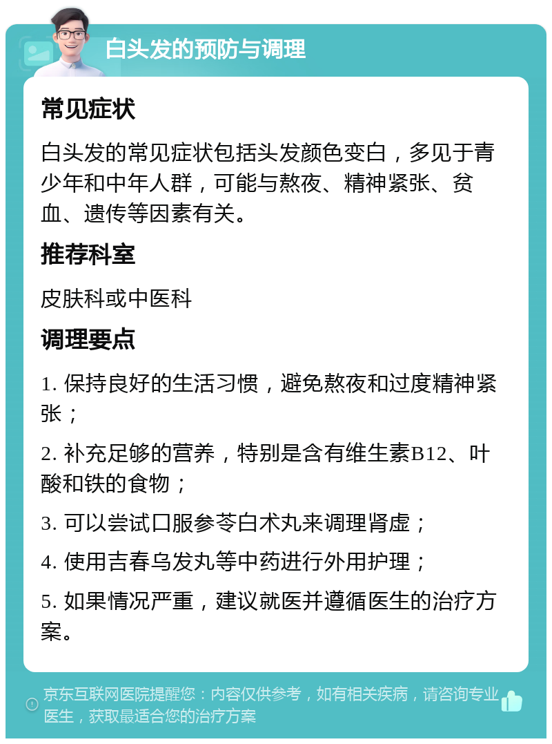 白头发的预防与调理 常见症状 白头发的常见症状包括头发颜色变白，多见于青少年和中年人群，可能与熬夜、精神紧张、贫血、遗传等因素有关。 推荐科室 皮肤科或中医科 调理要点 1. 保持良好的生活习惯，避免熬夜和过度精神紧张； 2. 补充足够的营养，特别是含有维生素B12、叶酸和铁的食物； 3. 可以尝试口服参苓白术丸来调理肾虚； 4. 使用吉春乌发丸等中药进行外用护理； 5. 如果情况严重，建议就医并遵循医生的治疗方案。