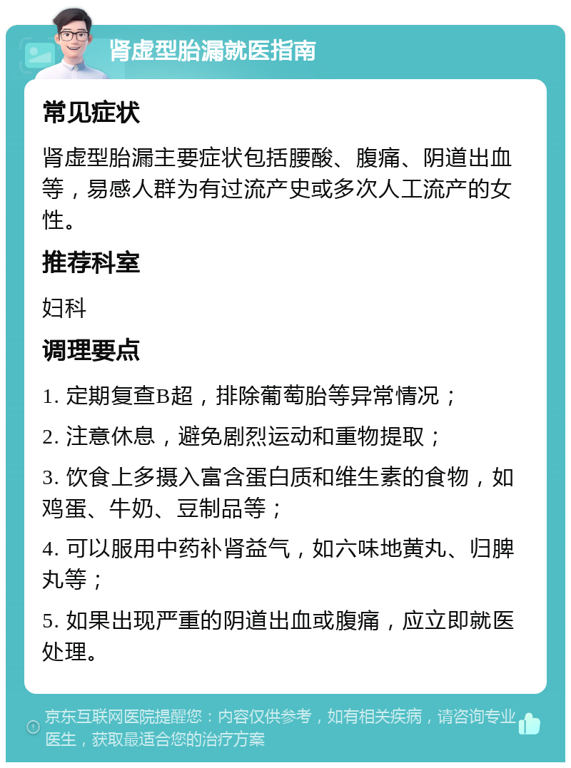 肾虚型胎漏就医指南 常见症状 肾虚型胎漏主要症状包括腰酸、腹痛、阴道出血等，易感人群为有过流产史或多次人工流产的女性。 推荐科室 妇科 调理要点 1. 定期复查B超，排除葡萄胎等异常情况； 2. 注意休息，避免剧烈运动和重物提取； 3. 饮食上多摄入富含蛋白质和维生素的食物，如鸡蛋、牛奶、豆制品等； 4. 可以服用中药补肾益气，如六味地黄丸、归脾丸等； 5. 如果出现严重的阴道出血或腹痛，应立即就医处理。