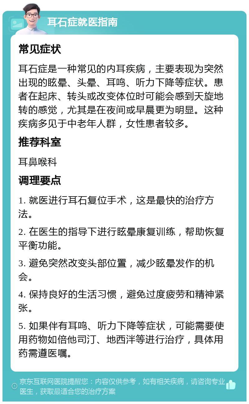 耳石症就医指南 常见症状 耳石症是一种常见的内耳疾病，主要表现为突然出现的眩晕、头晕、耳鸣、听力下降等症状。患者在起床、转头或改变体位时可能会感到天旋地转的感觉，尤其是在夜间或早晨更为明显。这种疾病多见于中老年人群，女性患者较多。 推荐科室 耳鼻喉科 调理要点 1. 就医进行耳石复位手术，这是最快的治疗方法。 2. 在医生的指导下进行眩晕康复训练，帮助恢复平衡功能。 3. 避免突然改变头部位置，减少眩晕发作的机会。 4. 保持良好的生活习惯，避免过度疲劳和精神紧张。 5. 如果伴有耳鸣、听力下降等症状，可能需要使用药物如倍他司汀、地西泮等进行治疗，具体用药需遵医嘱。