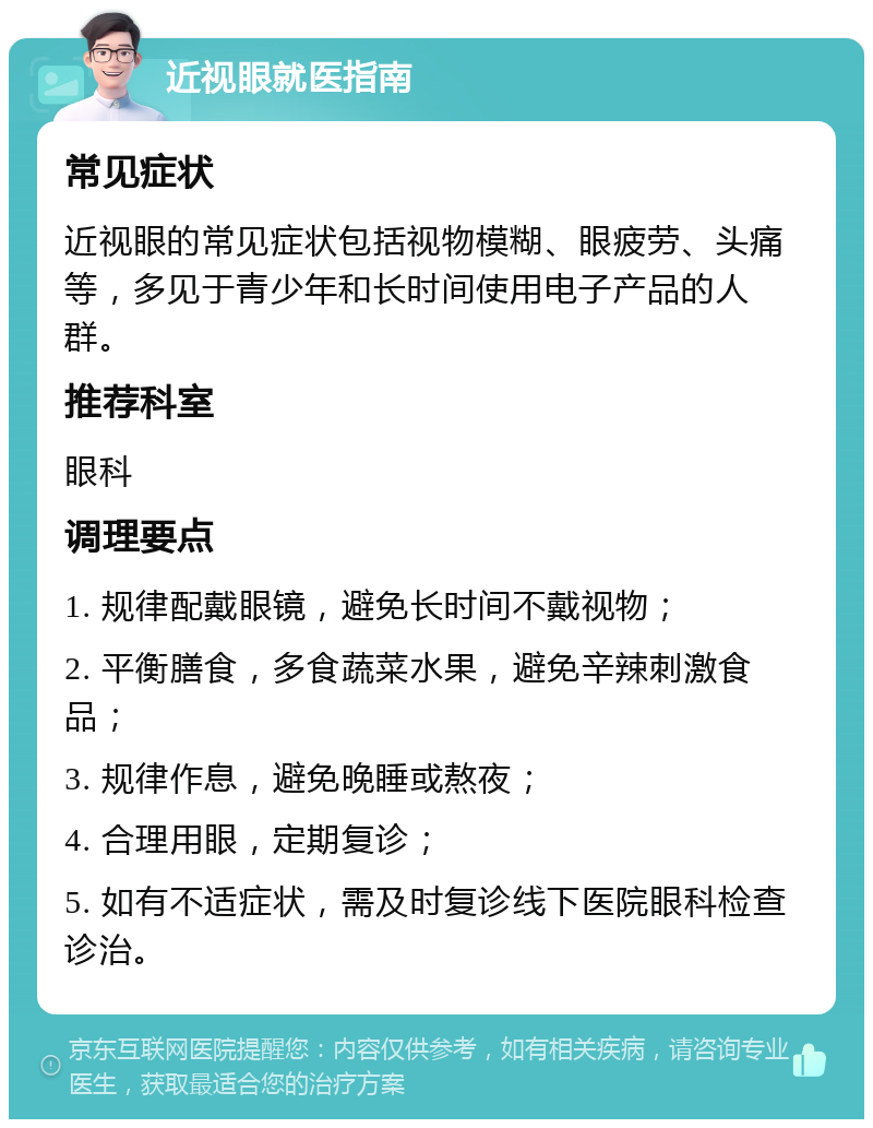 近视眼就医指南 常见症状 近视眼的常见症状包括视物模糊、眼疲劳、头痛等，多见于青少年和长时间使用电子产品的人群。 推荐科室 眼科 调理要点 1. 规律配戴眼镜，避免长时间不戴视物； 2. 平衡膳食，多食蔬菜水果，避免辛辣刺激食品； 3. 规律作息，避免晚睡或熬夜； 4. 合理用眼，定期复诊； 5. 如有不适症状，需及时复诊线下医院眼科检查诊治。