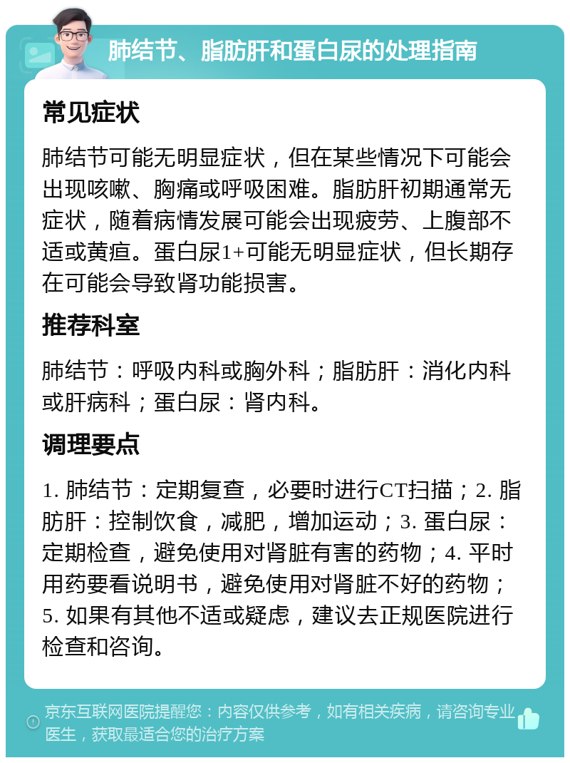 肺结节、脂肪肝和蛋白尿的处理指南 常见症状 肺结节可能无明显症状，但在某些情况下可能会出现咳嗽、胸痛或呼吸困难。脂肪肝初期通常无症状，随着病情发展可能会出现疲劳、上腹部不适或黄疸。蛋白尿1+可能无明显症状，但长期存在可能会导致肾功能损害。 推荐科室 肺结节：呼吸内科或胸外科；脂肪肝：消化内科或肝病科；蛋白尿：肾内科。 调理要点 1. 肺结节：定期复查，必要时进行CT扫描；2. 脂肪肝：控制饮食，减肥，增加运动；3. 蛋白尿：定期检查，避免使用对肾脏有害的药物；4. 平时用药要看说明书，避免使用对肾脏不好的药物；5. 如果有其他不适或疑虑，建议去正规医院进行检查和咨询。