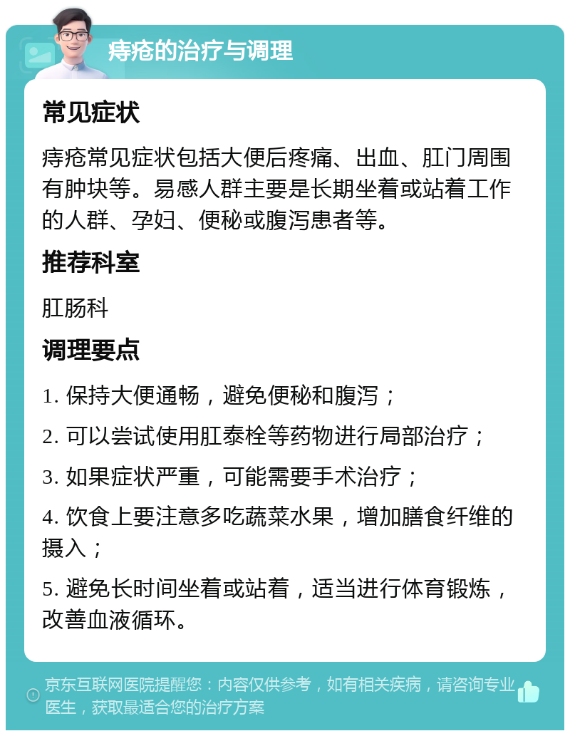 痔疮的治疗与调理 常见症状 痔疮常见症状包括大便后疼痛、出血、肛门周围有肿块等。易感人群主要是长期坐着或站着工作的人群、孕妇、便秘或腹泻患者等。 推荐科室 肛肠科 调理要点 1. 保持大便通畅，避免便秘和腹泻； 2. 可以尝试使用肛泰栓等药物进行局部治疗； 3. 如果症状严重，可能需要手术治疗； 4. 饮食上要注意多吃蔬菜水果，增加膳食纤维的摄入； 5. 避免长时间坐着或站着，适当进行体育锻炼，改善血液循环。