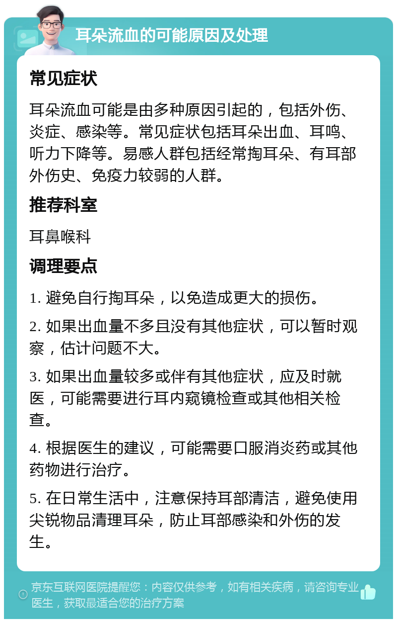 耳朵流血的可能原因及处理 常见症状 耳朵流血可能是由多种原因引起的，包括外伤、炎症、感染等。常见症状包括耳朵出血、耳鸣、听力下降等。易感人群包括经常掏耳朵、有耳部外伤史、免疫力较弱的人群。 推荐科室 耳鼻喉科 调理要点 1. 避免自行掏耳朵，以免造成更大的损伤。 2. 如果出血量不多且没有其他症状，可以暂时观察，估计问题不大。 3. 如果出血量较多或伴有其他症状，应及时就医，可能需要进行耳内窥镜检查或其他相关检查。 4. 根据医生的建议，可能需要口服消炎药或其他药物进行治疗。 5. 在日常生活中，注意保持耳部清洁，避免使用尖锐物品清理耳朵，防止耳部感染和外伤的发生。