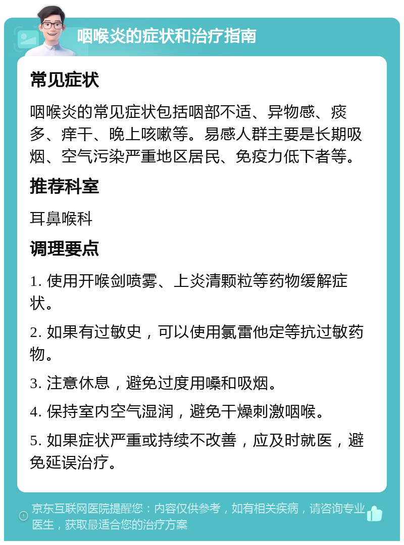 咽喉炎的症状和治疗指南 常见症状 咽喉炎的常见症状包括咽部不适、异物感、痰多、痒干、晚上咳嗽等。易感人群主要是长期吸烟、空气污染严重地区居民、免疫力低下者等。 推荐科室 耳鼻喉科 调理要点 1. 使用开喉剑喷雾、上炎清颗粒等药物缓解症状。 2. 如果有过敏史，可以使用氯雷他定等抗过敏药物。 3. 注意休息，避免过度用嗓和吸烟。 4. 保持室内空气湿润，避免干燥刺激咽喉。 5. 如果症状严重或持续不改善，应及时就医，避免延误治疗。