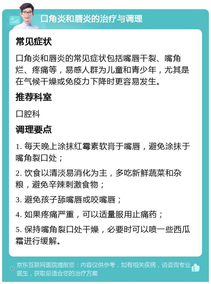 口角炎和唇炎的治疗与调理 常见症状 口角炎和唇炎的常见症状包括嘴唇干裂、嘴角烂、疼痛等，易感人群为儿童和青少年，尤其是在气候干燥或免疫力下降时更容易发生。 推荐科室 口腔科 调理要点 1. 每天晚上涂抹红霉素软膏于嘴唇，避免涂抹于嘴角裂口处； 2. 饮食以清淡易消化为主，多吃新鲜蔬菜和杂粮，避免辛辣刺激食物； 3. 避免孩子舔嘴唇或咬嘴唇； 4. 如果疼痛严重，可以适量服用止痛药； 5. 保持嘴角裂口处干燥，必要时可以喷一些西瓜霜进行缓解。