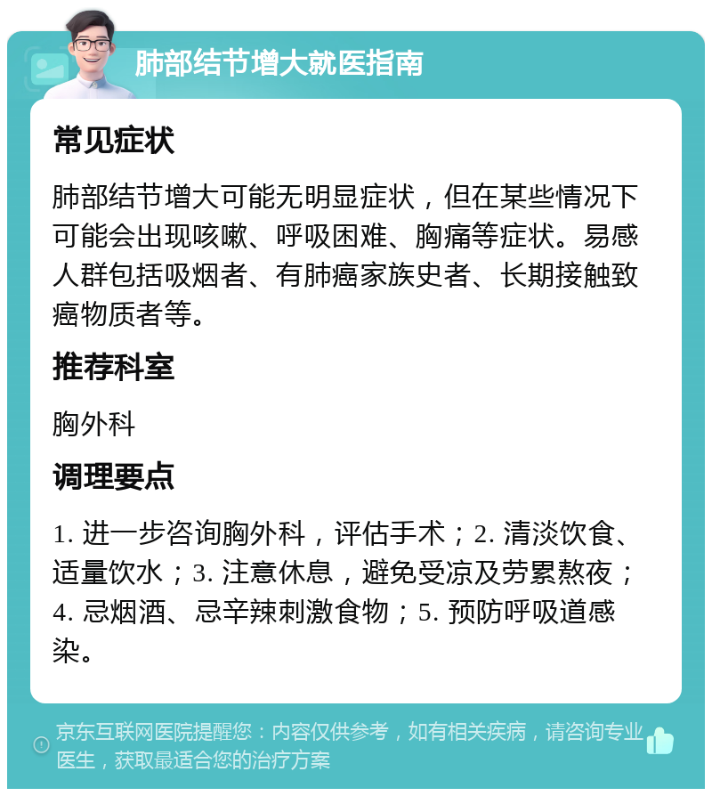 肺部结节增大就医指南 常见症状 肺部结节增大可能无明显症状，但在某些情况下可能会出现咳嗽、呼吸困难、胸痛等症状。易感人群包括吸烟者、有肺癌家族史者、长期接触致癌物质者等。 推荐科室 胸外科 调理要点 1. 进一步咨询胸外科，评估手术；2. 清淡饮食、适量饮水；3. 注意休息，避免受凉及劳累熬夜；4. 忌烟酒、忌辛辣刺激食物；5. 预防呼吸道感染。