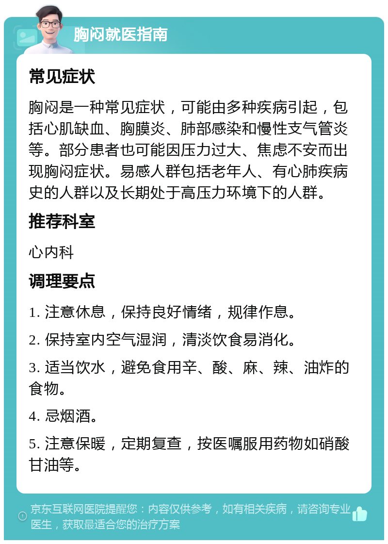 胸闷就医指南 常见症状 胸闷是一种常见症状，可能由多种疾病引起，包括心肌缺血、胸膜炎、肺部感染和慢性支气管炎等。部分患者也可能因压力过大、焦虑不安而出现胸闷症状。易感人群包括老年人、有心肺疾病史的人群以及长期处于高压力环境下的人群。 推荐科室 心内科 调理要点 1. 注意休息，保持良好情绪，规律作息。 2. 保持室内空气湿润，清淡饮食易消化。 3. 适当饮水，避免食用辛、酸、麻、辣、油炸的食物。 4. 忌烟酒。 5. 注意保暖，定期复查，按医嘱服用药物如硝酸甘油等。