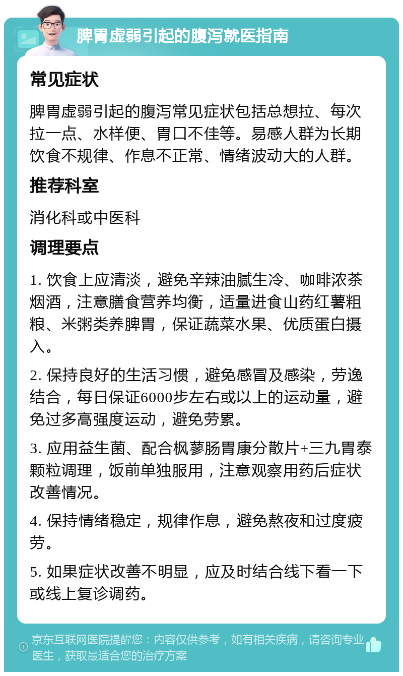 脾胃虚弱引起的腹泻就医指南 常见症状 脾胃虚弱引起的腹泻常见症状包括总想拉、每次拉一点、水样便、胃口不佳等。易感人群为长期饮食不规律、作息不正常、情绪波动大的人群。 推荐科室 消化科或中医科 调理要点 1. 饮食上应清淡，避免辛辣油腻生冷、咖啡浓茶烟酒，注意膳食营养均衡，适量进食山药红薯粗粮、米粥类养脾胃，保证蔬菜水果、优质蛋白摄入。 2. 保持良好的生活习惯，避免感冒及感染，劳逸结合，每日保证6000步左右或以上的运动量，避免过多高强度运动，避免劳累。 3. 应用益生菌、配合枫蓼肠胃康分散片+三九胃泰颗粒调理，饭前单独服用，注意观察用药后症状改善情况。 4. 保持情绪稳定，规律作息，避免熬夜和过度疲劳。 5. 如果症状改善不明显，应及时结合线下看一下或线上复诊调药。