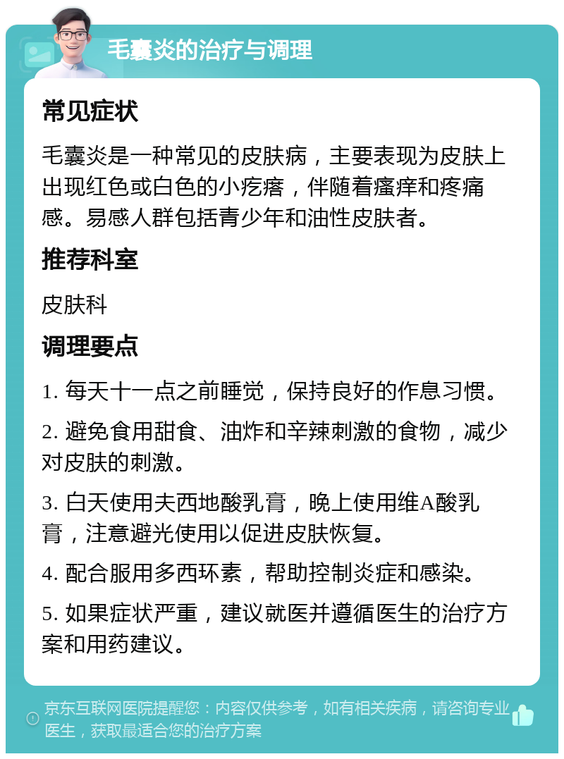 毛囊炎的治疗与调理 常见症状 毛囊炎是一种常见的皮肤病，主要表现为皮肤上出现红色或白色的小疙瘩，伴随着瘙痒和疼痛感。易感人群包括青少年和油性皮肤者。 推荐科室 皮肤科 调理要点 1. 每天十一点之前睡觉，保持良好的作息习惯。 2. 避免食用甜食、油炸和辛辣刺激的食物，减少对皮肤的刺激。 3. 白天使用夫西地酸乳膏，晚上使用维A酸乳膏，注意避光使用以促进皮肤恢复。 4. 配合服用多西环素，帮助控制炎症和感染。 5. 如果症状严重，建议就医并遵循医生的治疗方案和用药建议。