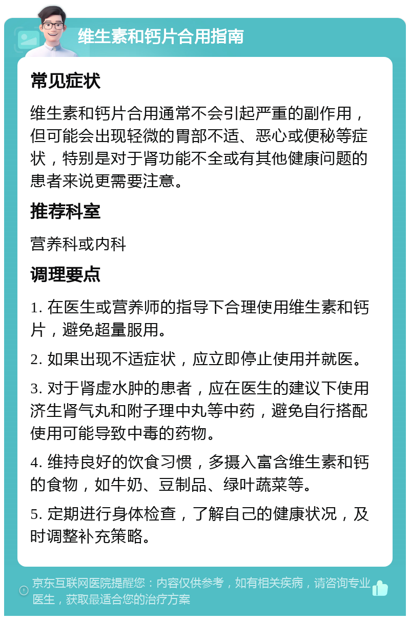 维生素和钙片合用指南 常见症状 维生素和钙片合用通常不会引起严重的副作用，但可能会出现轻微的胃部不适、恶心或便秘等症状，特别是对于肾功能不全或有其他健康问题的患者来说更需要注意。 推荐科室 营养科或内科 调理要点 1. 在医生或营养师的指导下合理使用维生素和钙片，避免超量服用。 2. 如果出现不适症状，应立即停止使用并就医。 3. 对于肾虚水肿的患者，应在医生的建议下使用济生肾气丸和附子理中丸等中药，避免自行搭配使用可能导致中毒的药物。 4. 维持良好的饮食习惯，多摄入富含维生素和钙的食物，如牛奶、豆制品、绿叶蔬菜等。 5. 定期进行身体检查，了解自己的健康状况，及时调整补充策略。