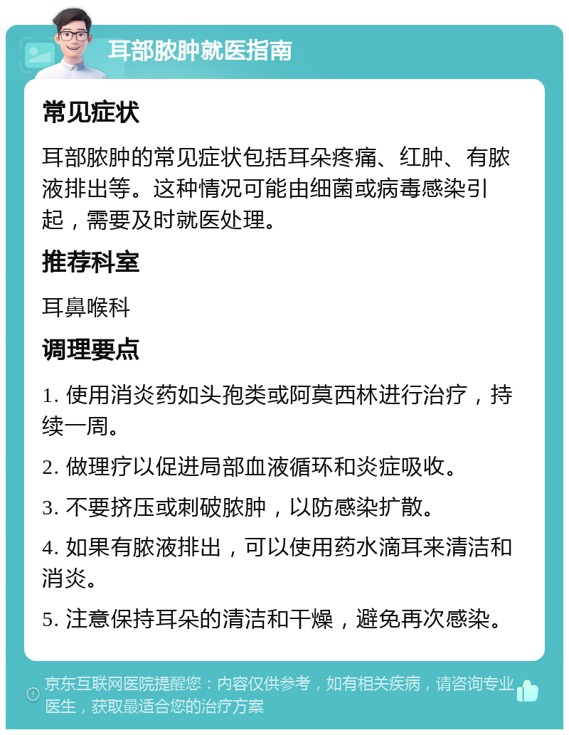 耳部脓肿就医指南 常见症状 耳部脓肿的常见症状包括耳朵疼痛、红肿、有脓液排出等。这种情况可能由细菌或病毒感染引起，需要及时就医处理。 推荐科室 耳鼻喉科 调理要点 1. 使用消炎药如头孢类或阿莫西林进行治疗，持续一周。 2. 做理疗以促进局部血液循环和炎症吸收。 3. 不要挤压或刺破脓肿，以防感染扩散。 4. 如果有脓液排出，可以使用药水滴耳来清洁和消炎。 5. 注意保持耳朵的清洁和干燥，避免再次感染。