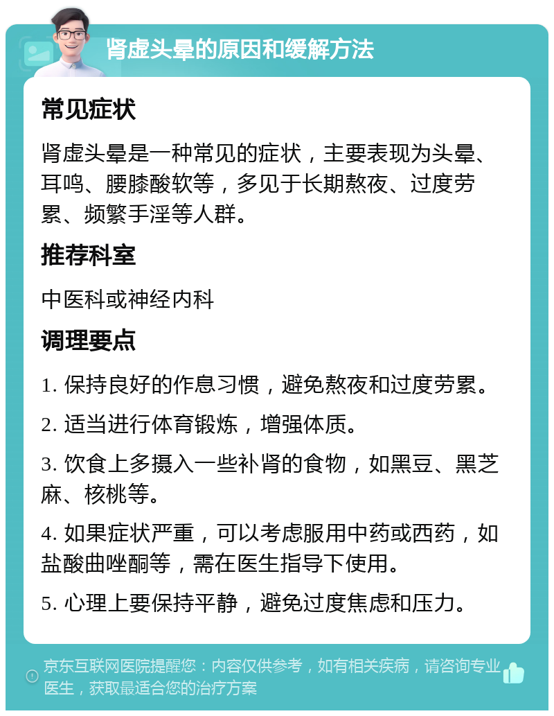 肾虚头晕的原因和缓解方法 常见症状 肾虚头晕是一种常见的症状，主要表现为头晕、耳鸣、腰膝酸软等，多见于长期熬夜、过度劳累、频繁手淫等人群。 推荐科室 中医科或神经内科 调理要点 1. 保持良好的作息习惯，避免熬夜和过度劳累。 2. 适当进行体育锻炼，增强体质。 3. 饮食上多摄入一些补肾的食物，如黑豆、黑芝麻、核桃等。 4. 如果症状严重，可以考虑服用中药或西药，如盐酸曲唑酮等，需在医生指导下使用。 5. 心理上要保持平静，避免过度焦虑和压力。