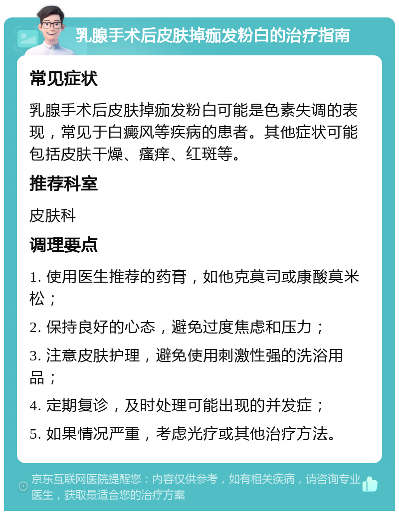 乳腺手术后皮肤掉痂发粉白的治疗指南 常见症状 乳腺手术后皮肤掉痂发粉白可能是色素失调的表现，常见于白癜风等疾病的患者。其他症状可能包括皮肤干燥、瘙痒、红斑等。 推荐科室 皮肤科 调理要点 1. 使用医生推荐的药膏，如他克莫司或康酸莫米松； 2. 保持良好的心态，避免过度焦虑和压力； 3. 注意皮肤护理，避免使用刺激性强的洗浴用品； 4. 定期复诊，及时处理可能出现的并发症； 5. 如果情况严重，考虑光疗或其他治疗方法。