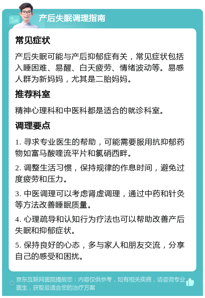 产后失眠调理指南 常见症状 产后失眠可能与产后抑郁症有关，常见症状包括入睡困难、易醒、白天疲劳、情绪波动等。易感人群为新妈妈，尤其是二胎妈妈。 推荐科室 精神心理科和中医科都是适合的就诊科室。 调理要点 1. 寻求专业医生的帮助，可能需要服用抗抑郁药物如富马酸喹流平片和氯硝西畔。 2. 调整生活习惯，保持规律的作息时间，避免过度疲劳和压力。 3. 中医调理可以考虑肾虚调理，通过中药和针灸等方法改善睡眠质量。 4. 心理疏导和认知行为疗法也可以帮助改善产后失眠和抑郁症状。 5. 保持良好的心态，多与家人和朋友交流，分享自己的感受和困扰。