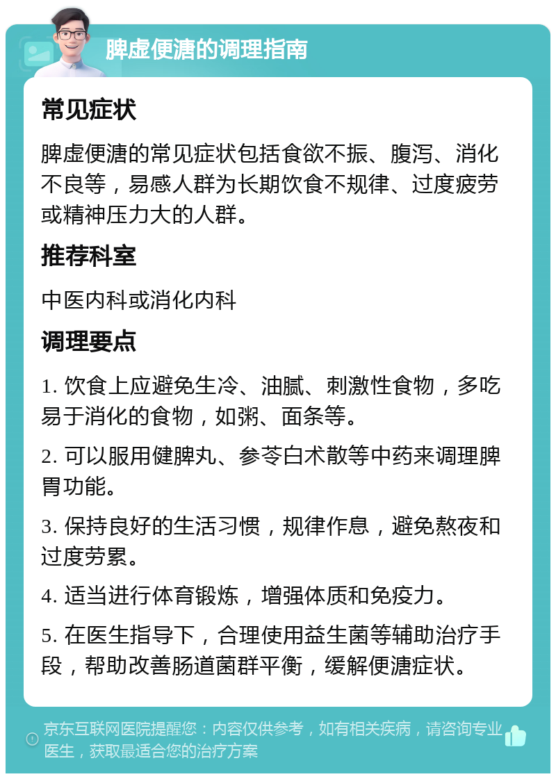 脾虚便溏的调理指南 常见症状 脾虚便溏的常见症状包括食欲不振、腹泻、消化不良等，易感人群为长期饮食不规律、过度疲劳或精神压力大的人群。 推荐科室 中医内科或消化内科 调理要点 1. 饮食上应避免生冷、油腻、刺激性食物，多吃易于消化的食物，如粥、面条等。 2. 可以服用健脾丸、参苓白术散等中药来调理脾胃功能。 3. 保持良好的生活习惯，规律作息，避免熬夜和过度劳累。 4. 适当进行体育锻炼，增强体质和免疫力。 5. 在医生指导下，合理使用益生菌等辅助治疗手段，帮助改善肠道菌群平衡，缓解便溏症状。