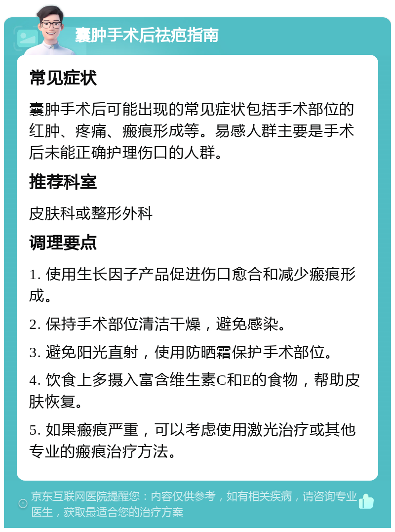 囊肿手术后祛疤指南 常见症状 囊肿手术后可能出现的常见症状包括手术部位的红肿、疼痛、瘢痕形成等。易感人群主要是手术后未能正确护理伤口的人群。 推荐科室 皮肤科或整形外科 调理要点 1. 使用生长因子产品促进伤口愈合和减少瘢痕形成。 2. 保持手术部位清洁干燥，避免感染。 3. 避免阳光直射，使用防晒霜保护手术部位。 4. 饮食上多摄入富含维生素C和E的食物，帮助皮肤恢复。 5. 如果瘢痕严重，可以考虑使用激光治疗或其他专业的瘢痕治疗方法。