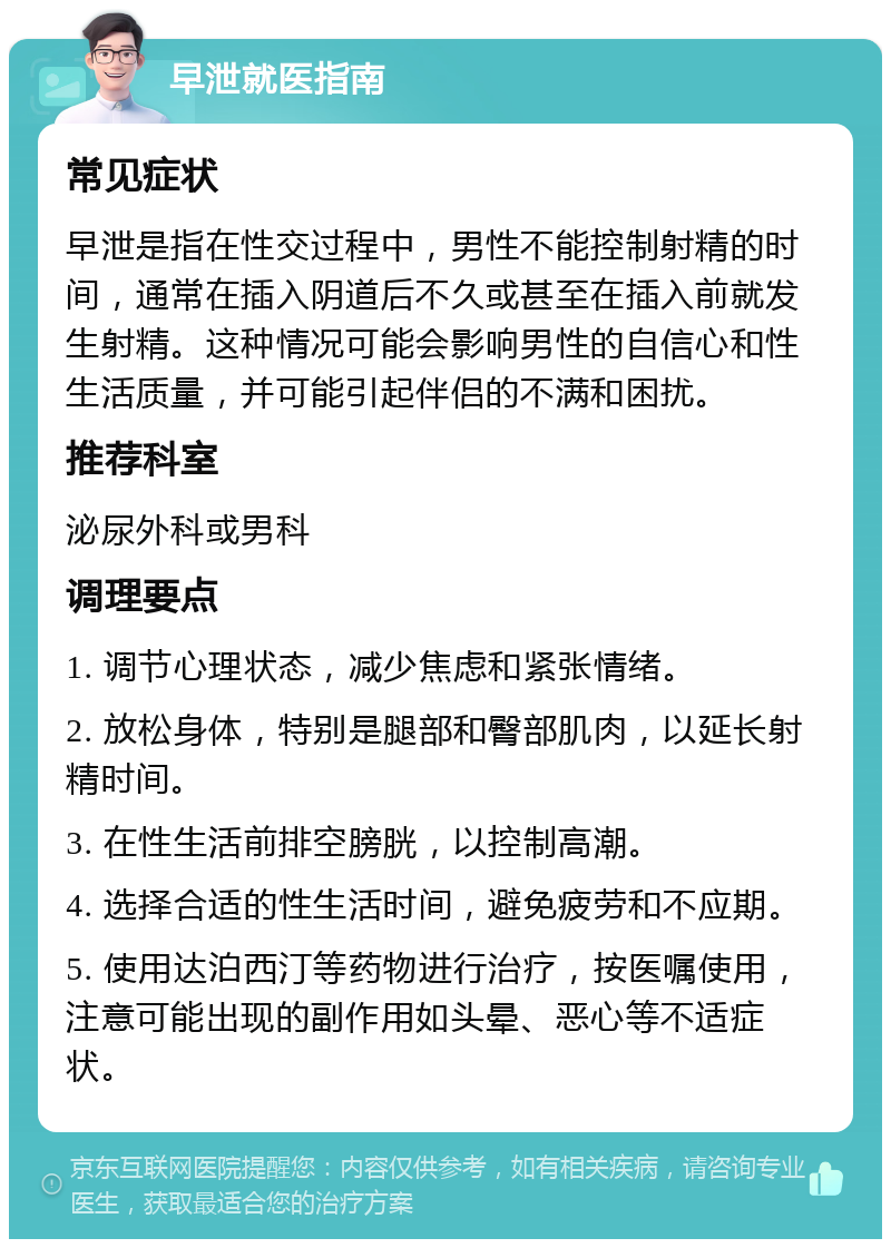 早泄就医指南 常见症状 早泄是指在性交过程中，男性不能控制射精的时间，通常在插入阴道后不久或甚至在插入前就发生射精。这种情况可能会影响男性的自信心和性生活质量，并可能引起伴侣的不满和困扰。 推荐科室 泌尿外科或男科 调理要点 1. 调节心理状态，减少焦虑和紧张情绪。 2. 放松身体，特别是腿部和臀部肌肉，以延长射精时间。 3. 在性生活前排空膀胱，以控制高潮。 4. 选择合适的性生活时间，避免疲劳和不应期。 5. 使用达泊西汀等药物进行治疗，按医嘱使用，注意可能出现的副作用如头晕、恶心等不适症状。