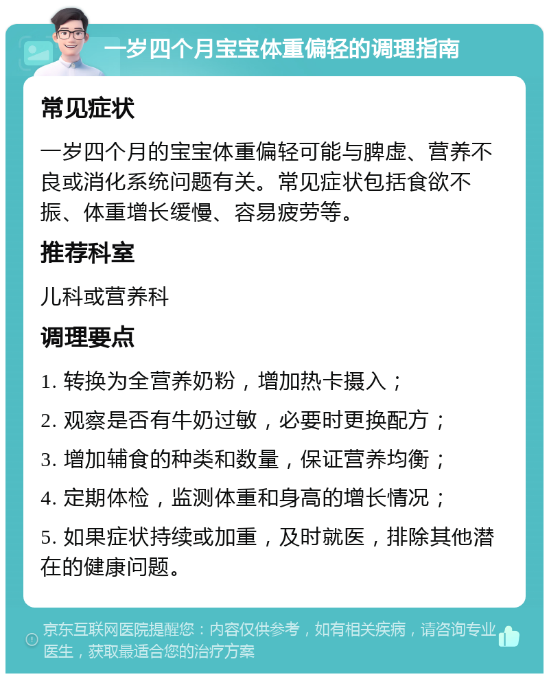 一岁四个月宝宝体重偏轻的调理指南 常见症状 一岁四个月的宝宝体重偏轻可能与脾虚、营养不良或消化系统问题有关。常见症状包括食欲不振、体重增长缓慢、容易疲劳等。 推荐科室 儿科或营养科 调理要点 1. 转换为全营养奶粉，增加热卡摄入； 2. 观察是否有牛奶过敏，必要时更换配方； 3. 增加辅食的种类和数量，保证营养均衡； 4. 定期体检，监测体重和身高的增长情况； 5. 如果症状持续或加重，及时就医，排除其他潜在的健康问题。