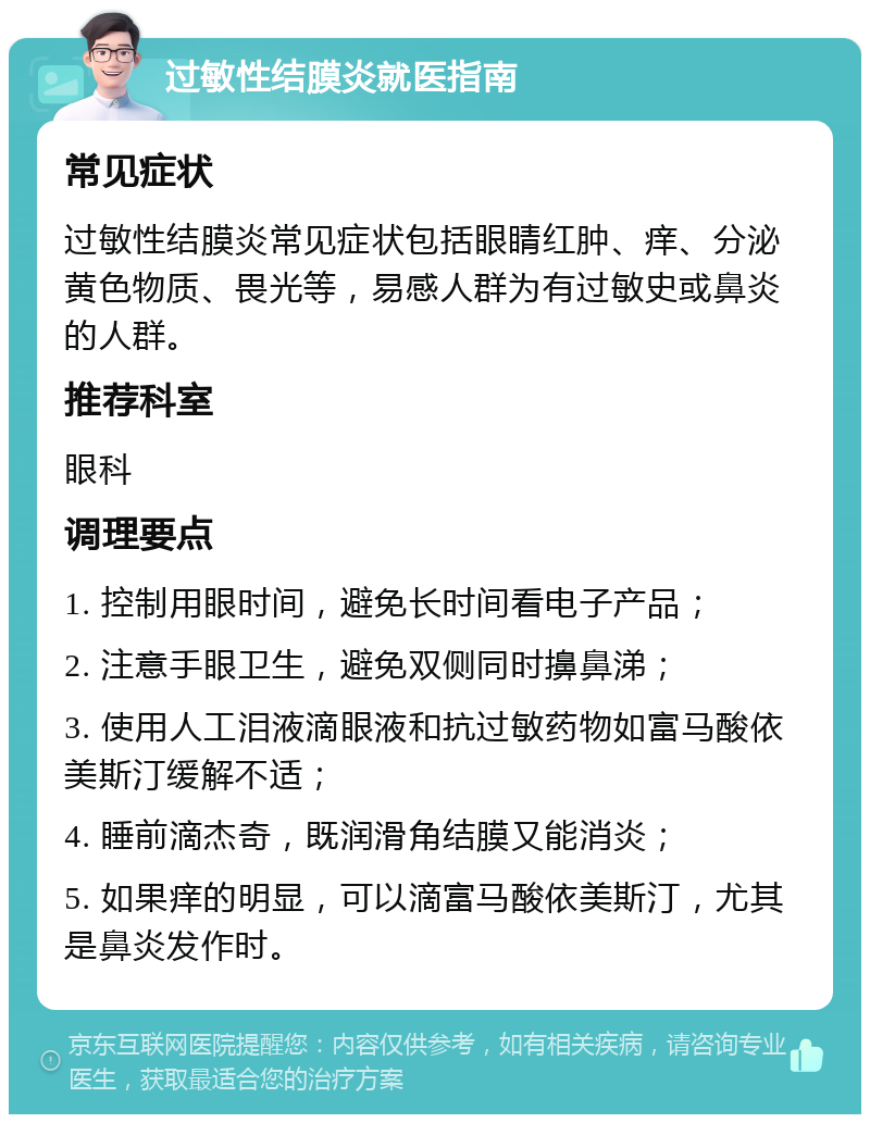 过敏性结膜炎就医指南 常见症状 过敏性结膜炎常见症状包括眼睛红肿、痒、分泌黄色物质、畏光等，易感人群为有过敏史或鼻炎的人群。 推荐科室 眼科 调理要点 1. 控制用眼时间，避免长时间看电子产品； 2. 注意手眼卫生，避免双侧同时擤鼻涕； 3. 使用人工泪液滴眼液和抗过敏药物如富马酸依美斯汀缓解不适； 4. 睡前滴杰奇，既润滑角结膜又能消炎； 5. 如果痒的明显，可以滴富马酸依美斯汀，尤其是鼻炎发作时。