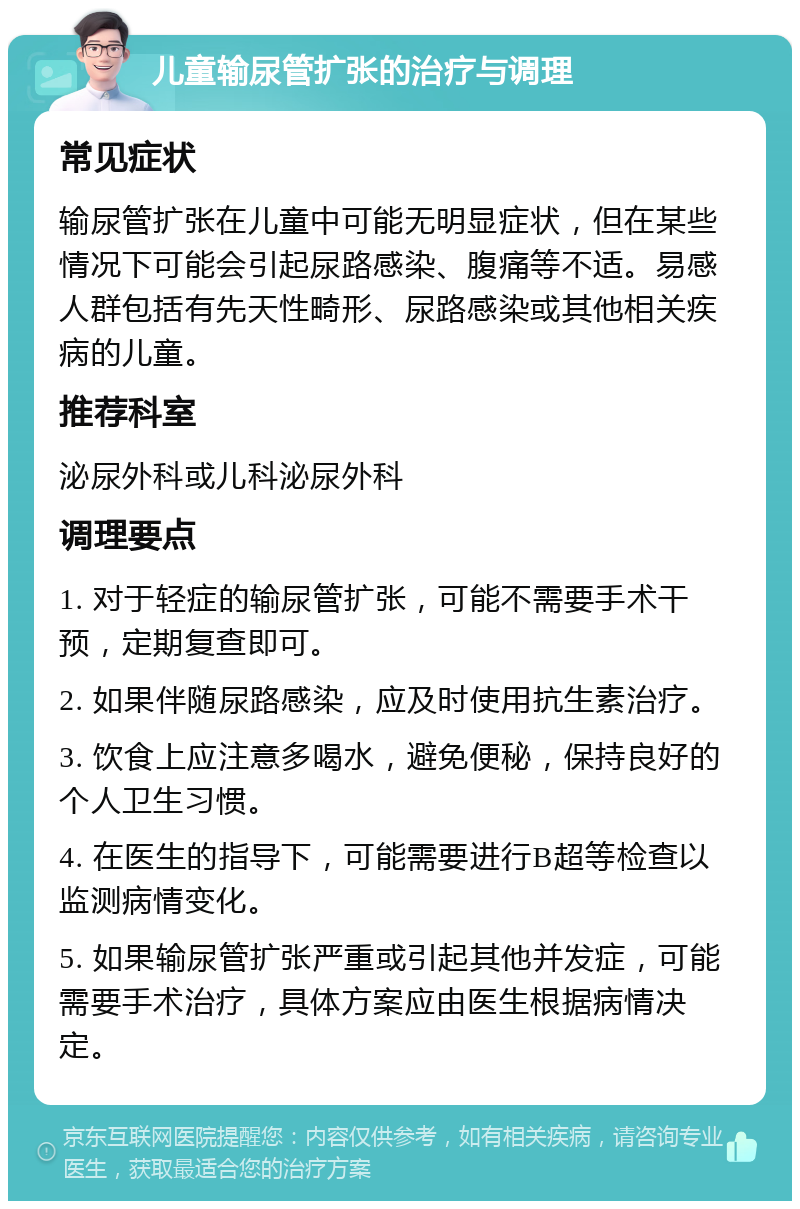 儿童输尿管扩张的治疗与调理 常见症状 输尿管扩张在儿童中可能无明显症状，但在某些情况下可能会引起尿路感染、腹痛等不适。易感人群包括有先天性畸形、尿路感染或其他相关疾病的儿童。 推荐科室 泌尿外科或儿科泌尿外科 调理要点 1. 对于轻症的输尿管扩张，可能不需要手术干预，定期复查即可。 2. 如果伴随尿路感染，应及时使用抗生素治疗。 3. 饮食上应注意多喝水，避免便秘，保持良好的个人卫生习惯。 4. 在医生的指导下，可能需要进行B超等检查以监测病情变化。 5. 如果输尿管扩张严重或引起其他并发症，可能需要手术治疗，具体方案应由医生根据病情决定。