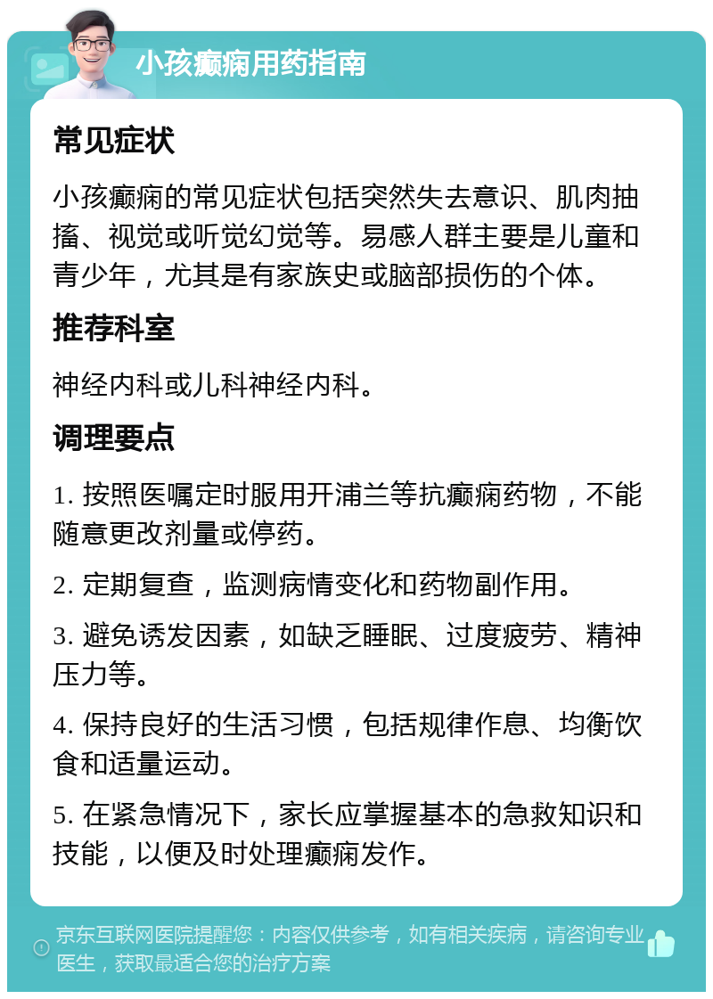 小孩癫痫用药指南 常见症状 小孩癫痫的常见症状包括突然失去意识、肌肉抽搐、视觉或听觉幻觉等。易感人群主要是儿童和青少年，尤其是有家族史或脑部损伤的个体。 推荐科室 神经内科或儿科神经内科。 调理要点 1. 按照医嘱定时服用开浦兰等抗癫痫药物，不能随意更改剂量或停药。 2. 定期复查，监测病情变化和药物副作用。 3. 避免诱发因素，如缺乏睡眠、过度疲劳、精神压力等。 4. 保持良好的生活习惯，包括规律作息、均衡饮食和适量运动。 5. 在紧急情况下，家长应掌握基本的急救知识和技能，以便及时处理癫痫发作。