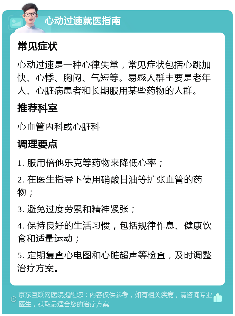 心动过速就医指南 常见症状 心动过速是一种心律失常，常见症状包括心跳加快、心悸、胸闷、气短等。易感人群主要是老年人、心脏病患者和长期服用某些药物的人群。 推荐科室 心血管内科或心脏科 调理要点 1. 服用倍他乐克等药物来降低心率； 2. 在医生指导下使用硝酸甘油等扩张血管的药物； 3. 避免过度劳累和精神紧张； 4. 保持良好的生活习惯，包括规律作息、健康饮食和适量运动； 5. 定期复查心电图和心脏超声等检查，及时调整治疗方案。