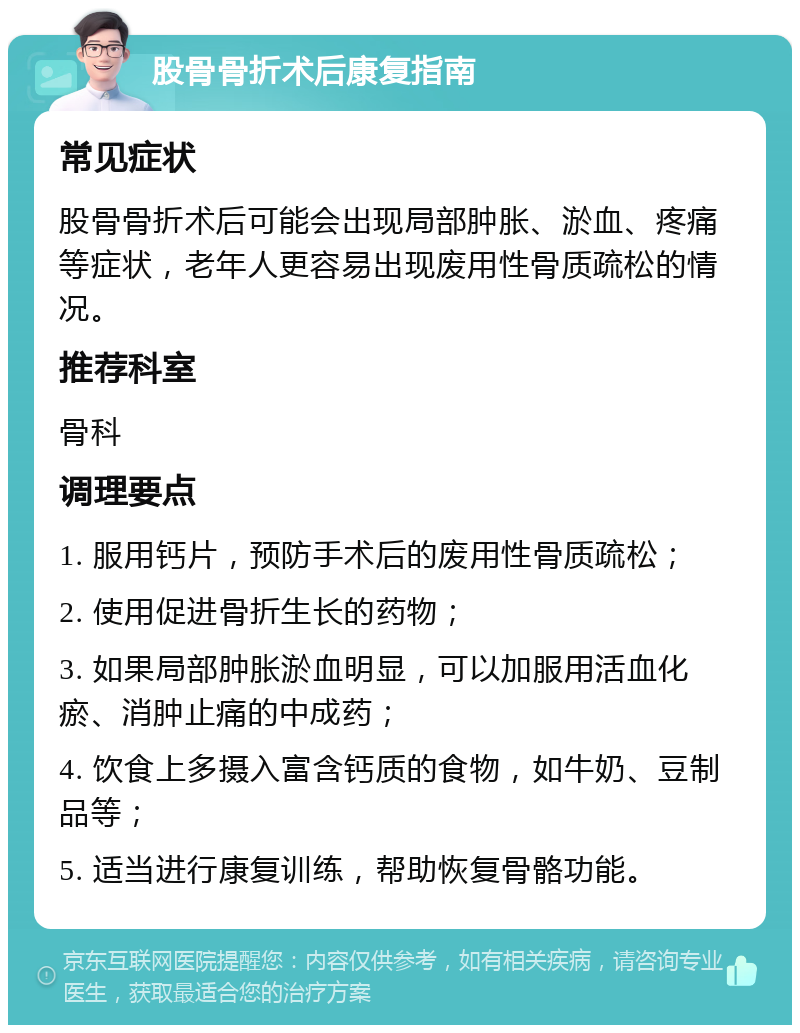 股骨骨折术后康复指南 常见症状 股骨骨折术后可能会出现局部肿胀、淤血、疼痛等症状，老年人更容易出现废用性骨质疏松的情况。 推荐科室 骨科 调理要点 1. 服用钙片，预防手术后的废用性骨质疏松； 2. 使用促进骨折生长的药物； 3. 如果局部肿胀淤血明显，可以加服用活血化瘀、消肿止痛的中成药； 4. 饮食上多摄入富含钙质的食物，如牛奶、豆制品等； 5. 适当进行康复训练，帮助恢复骨骼功能。