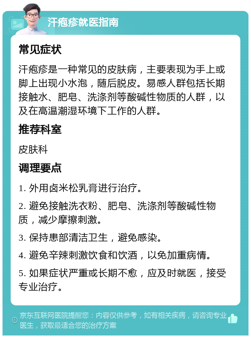 汗疱疹就医指南 常见症状 汗疱疹是一种常见的皮肤病，主要表现为手上或脚上出现小水泡，随后脱皮。易感人群包括长期接触水、肥皂、洗涤剂等酸碱性物质的人群，以及在高温潮湿环境下工作的人群。 推荐科室 皮肤科 调理要点 1. 外用卤米松乳膏进行治疗。 2. 避免接触洗衣粉、肥皂、洗涤剂等酸碱性物质，减少摩擦刺激。 3. 保持患部清洁卫生，避免感染。 4. 避免辛辣刺激饮食和饮酒，以免加重病情。 5. 如果症状严重或长期不愈，应及时就医，接受专业治疗。