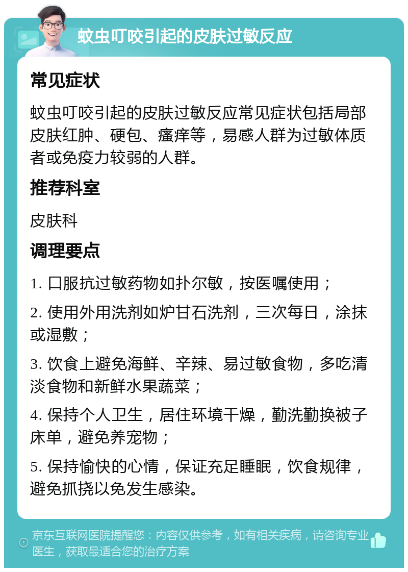 蚊虫叮咬引起的皮肤过敏反应 常见症状 蚊虫叮咬引起的皮肤过敏反应常见症状包括局部皮肤红肿、硬包、瘙痒等，易感人群为过敏体质者或免疫力较弱的人群。 推荐科室 皮肤科 调理要点 1. 口服抗过敏药物如扑尔敏，按医嘱使用； 2. 使用外用洗剂如炉甘石洗剂，三次每日，涂抹或湿敷； 3. 饮食上避免海鲜、辛辣、易过敏食物，多吃清淡食物和新鲜水果蔬菜； 4. 保持个人卫生，居住环境干燥，勤洗勤换被子床单，避免养宠物； 5. 保持愉快的心情，保证充足睡眠，饮食规律，避免抓挠以免发生感染。