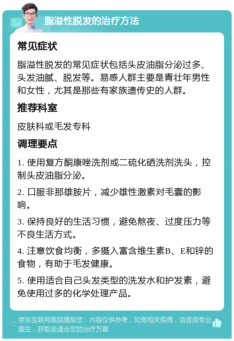 脂溢性脱发的治疗方法 常见症状 脂溢性脱发的常见症状包括头皮油脂分泌过多、头发油腻、脱发等。易感人群主要是青壮年男性和女性，尤其是那些有家族遗传史的人群。 推荐科室 皮肤科或毛发专科 调理要点 1. 使用复方酮康唑洗剂或二硫化硒洗剂洗头，控制头皮油脂分泌。 2. 口服非那雄胺片，减少雄性激素对毛囊的影响。 3. 保持良好的生活习惯，避免熬夜、过度压力等不良生活方式。 4. 注意饮食均衡，多摄入富含维生素B、E和锌的食物，有助于毛发健康。 5. 使用适合自己头发类型的洗发水和护发素，避免使用过多的化学处理产品。