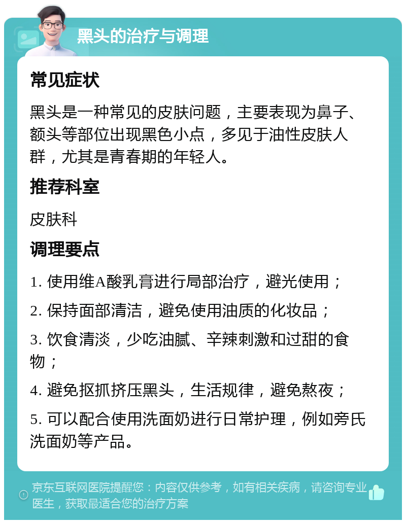 黑头的治疗与调理 常见症状 黑头是一种常见的皮肤问题，主要表现为鼻子、额头等部位出现黑色小点，多见于油性皮肤人群，尤其是青春期的年轻人。 推荐科室 皮肤科 调理要点 1. 使用维A酸乳膏进行局部治疗，避光使用； 2. 保持面部清洁，避免使用油质的化妆品； 3. 饮食清淡，少吃油腻、辛辣刺激和过甜的食物； 4. 避免抠抓挤压黑头，生活规律，避免熬夜； 5. 可以配合使用洗面奶进行日常护理，例如旁氏洗面奶等产品。