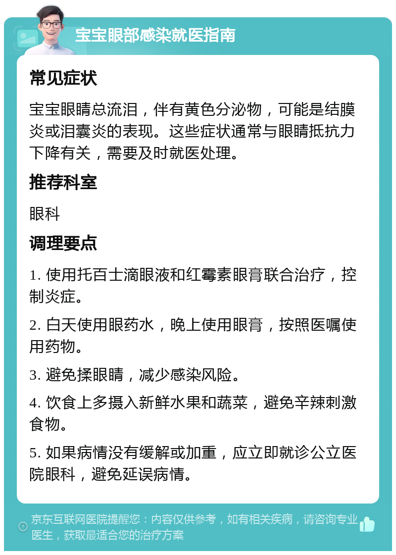 宝宝眼部感染就医指南 常见症状 宝宝眼睛总流泪，伴有黄色分泌物，可能是结膜炎或泪囊炎的表现。这些症状通常与眼睛抵抗力下降有关，需要及时就医处理。 推荐科室 眼科 调理要点 1. 使用托百士滴眼液和红霉素眼膏联合治疗，控制炎症。 2. 白天使用眼药水，晚上使用眼膏，按照医嘱使用药物。 3. 避免揉眼睛，减少感染风险。 4. 饮食上多摄入新鲜水果和蔬菜，避免辛辣刺激食物。 5. 如果病情没有缓解或加重，应立即就诊公立医院眼科，避免延误病情。