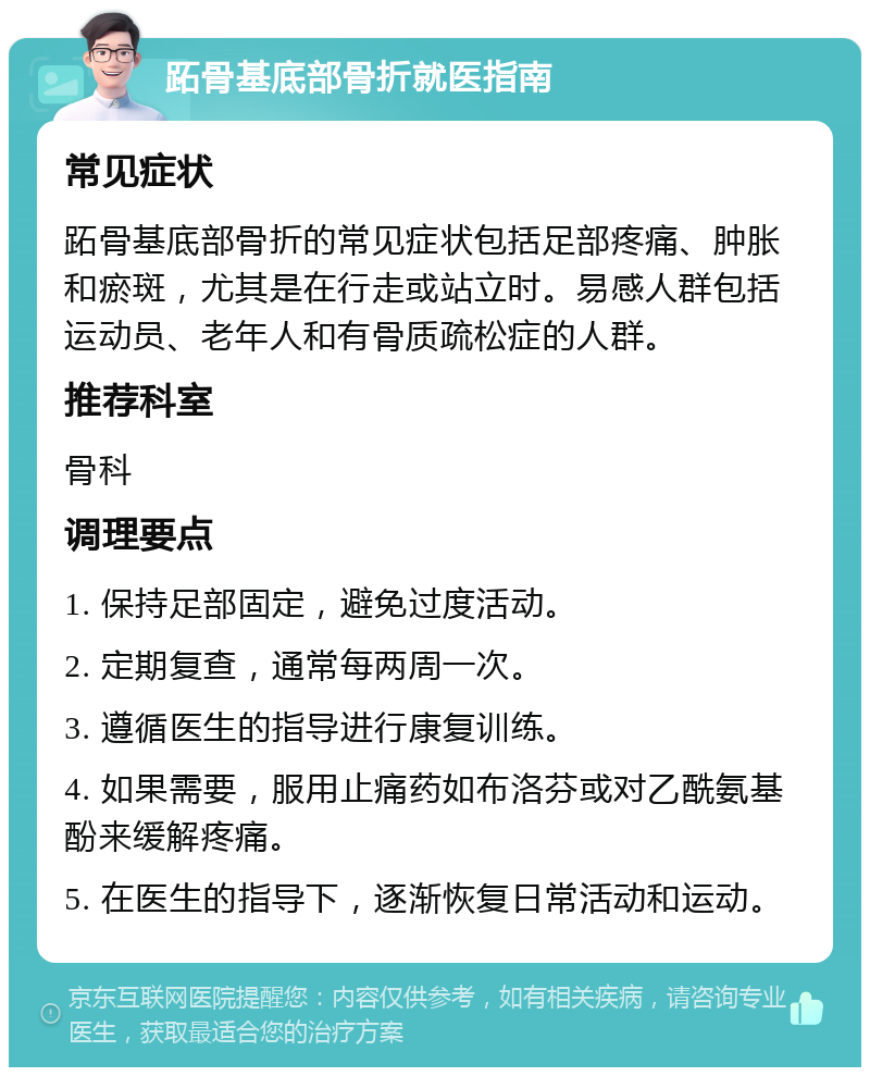 跖骨基底部骨折就医指南 常见症状 跖骨基底部骨折的常见症状包括足部疼痛、肿胀和瘀斑，尤其是在行走或站立时。易感人群包括运动员、老年人和有骨质疏松症的人群。 推荐科室 骨科 调理要点 1. 保持足部固定，避免过度活动。 2. 定期复查，通常每两周一次。 3. 遵循医生的指导进行康复训练。 4. 如果需要，服用止痛药如布洛芬或对乙酰氨基酚来缓解疼痛。 5. 在医生的指导下，逐渐恢复日常活动和运动。