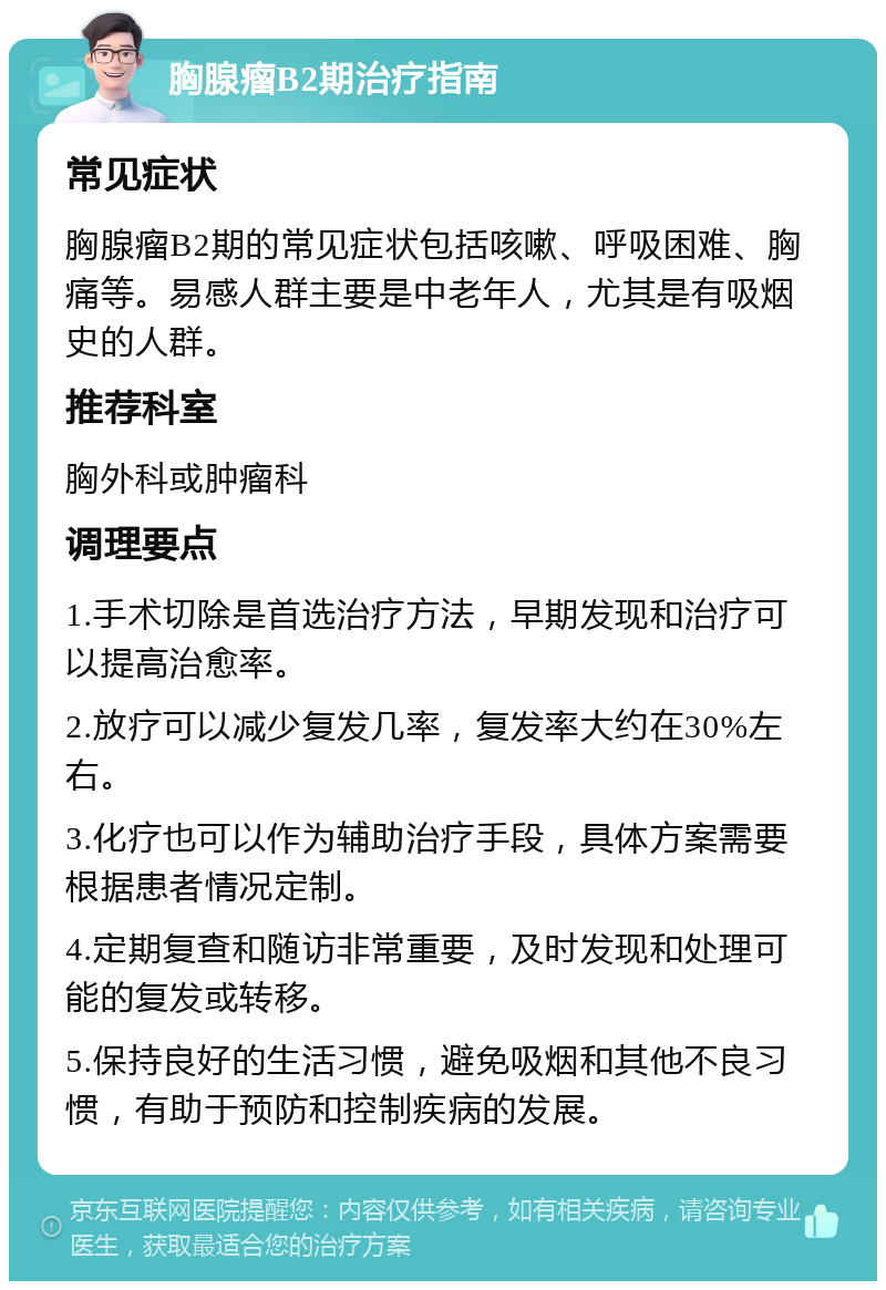 胸腺瘤B2期治疗指南 常见症状 胸腺瘤B2期的常见症状包括咳嗽、呼吸困难、胸痛等。易感人群主要是中老年人，尤其是有吸烟史的人群。 推荐科室 胸外科或肿瘤科 调理要点 1.手术切除是首选治疗方法，早期发现和治疗可以提高治愈率。 2.放疗可以减少复发几率，复发率大约在30%左右。 3.化疗也可以作为辅助治疗手段，具体方案需要根据患者情况定制。 4.定期复查和随访非常重要，及时发现和处理可能的复发或转移。 5.保持良好的生活习惯，避免吸烟和其他不良习惯，有助于预防和控制疾病的发展。