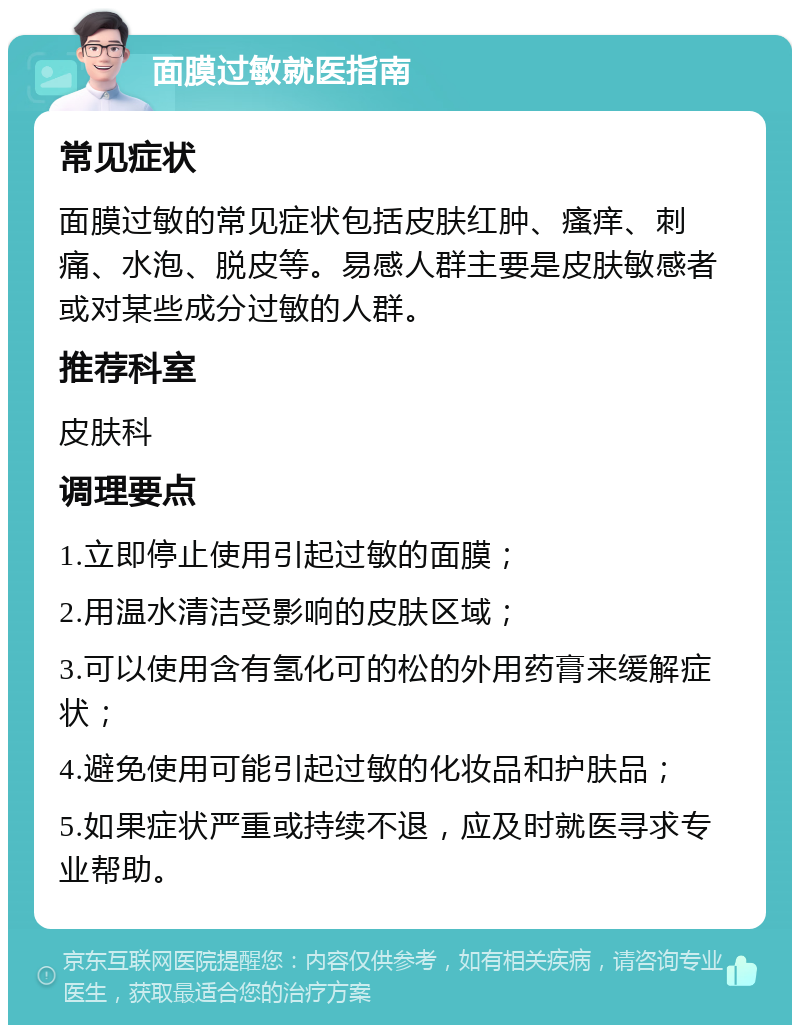 面膜过敏就医指南 常见症状 面膜过敏的常见症状包括皮肤红肿、瘙痒、刺痛、水泡、脱皮等。易感人群主要是皮肤敏感者或对某些成分过敏的人群。 推荐科室 皮肤科 调理要点 1.立即停止使用引起过敏的面膜； 2.用温水清洁受影响的皮肤区域； 3.可以使用含有氢化可的松的外用药膏来缓解症状； 4.避免使用可能引起过敏的化妆品和护肤品； 5.如果症状严重或持续不退，应及时就医寻求专业帮助。