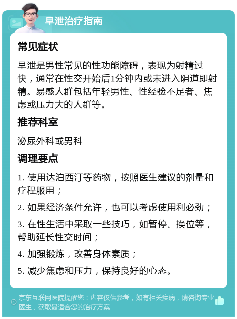 早泄治疗指南 常见症状 早泄是男性常见的性功能障碍，表现为射精过快，通常在性交开始后1分钟内或未进入阴道即射精。易感人群包括年轻男性、性经验不足者、焦虑或压力大的人群等。 推荐科室 泌尿外科或男科 调理要点 1. 使用达泊西汀等药物，按照医生建议的剂量和疗程服用； 2. 如果经济条件允许，也可以考虑使用利必劲； 3. 在性生活中采取一些技巧，如暂停、换位等，帮助延长性交时间； 4. 加强锻炼，改善身体素质； 5. 减少焦虑和压力，保持良好的心态。