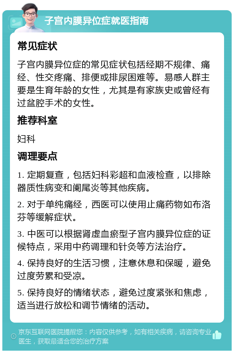 子宫内膜异位症就医指南 常见症状 子宫内膜异位症的常见症状包括经期不规律、痛经、性交疼痛、排便或排尿困难等。易感人群主要是生育年龄的女性，尤其是有家族史或曾经有过盆腔手术的女性。 推荐科室 妇科 调理要点 1. 定期复查，包括妇科彩超和血液检查，以排除器质性病变和阑尾炎等其他疾病。 2. 对于单纯痛经，西医可以使用止痛药物如布洛芬等缓解症状。 3. 中医可以根据肾虚血瘀型子宫内膜异位症的证候特点，采用中药调理和针灸等方法治疗。 4. 保持良好的生活习惯，注意休息和保暖，避免过度劳累和受凉。 5. 保持良好的情绪状态，避免过度紧张和焦虑，适当进行放松和调节情绪的活动。