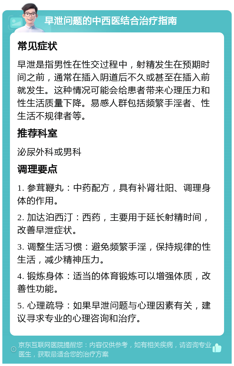 早泄问题的中西医结合治疗指南 常见症状 早泄是指男性在性交过程中，射精发生在预期时间之前，通常在插入阴道后不久或甚至在插入前就发生。这种情况可能会给患者带来心理压力和性生活质量下降。易感人群包括频繁手淫者、性生活不规律者等。 推荐科室 泌尿外科或男科 调理要点 1. 参茸鞭丸：中药配方，具有补肾壮阳、调理身体的作用。 2. 加达泊西汀：西药，主要用于延长射精时间，改善早泄症状。 3. 调整生活习惯：避免频繁手淫，保持规律的性生活，减少精神压力。 4. 锻炼身体：适当的体育锻炼可以增强体质，改善性功能。 5. 心理疏导：如果早泄问题与心理因素有关，建议寻求专业的心理咨询和治疗。