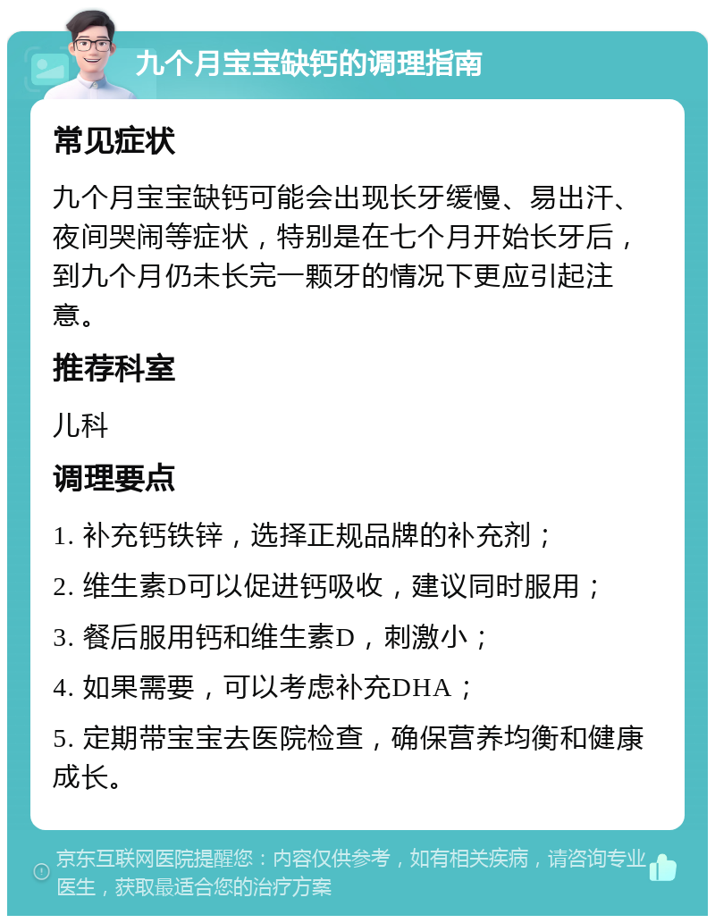 九个月宝宝缺钙的调理指南 常见症状 九个月宝宝缺钙可能会出现长牙缓慢、易出汗、夜间哭闹等症状，特别是在七个月开始长牙后，到九个月仍未长完一颗牙的情况下更应引起注意。 推荐科室 儿科 调理要点 1. 补充钙铁锌，选择正规品牌的补充剂； 2. 维生素D可以促进钙吸收，建议同时服用； 3. 餐后服用钙和维生素D，刺激小； 4. 如果需要，可以考虑补充DHA； 5. 定期带宝宝去医院检查，确保营养均衡和健康成长。