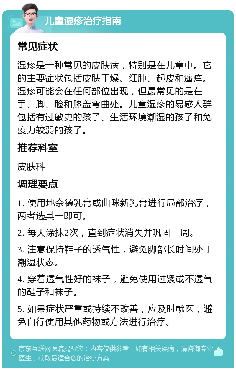 儿童湿疹治疗指南 常见症状 湿疹是一种常见的皮肤病，特别是在儿童中。它的主要症状包括皮肤干燥、红肿、起皮和瘙痒。湿疹可能会在任何部位出现，但最常见的是在手、脚、脸和膝盖弯曲处。儿童湿疹的易感人群包括有过敏史的孩子、生活环境潮湿的孩子和免疫力较弱的孩子。 推荐科室 皮肤科 调理要点 1. 使用地奈德乳膏或曲咪新乳膏进行局部治疗，两者选其一即可。 2. 每天涂抹2次，直到症状消失并巩固一周。 3. 注意保持鞋子的透气性，避免脚部长时间处于潮湿状态。 4. 穿着透气性好的袜子，避免使用过紧或不透气的鞋子和袜子。 5. 如果症状严重或持续不改善，应及时就医，避免自行使用其他药物或方法进行治疗。