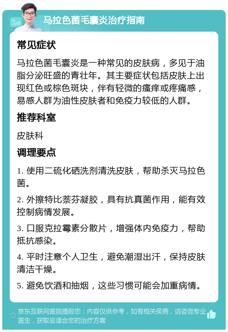 马拉色菌毛囊炎治疗指南 常见症状 马拉色菌毛囊炎是一种常见的皮肤病，多见于油脂分泌旺盛的青壮年。其主要症状包括皮肤上出现红色或棕色斑块，伴有轻微的瘙痒或疼痛感，易感人群为油性皮肤者和免疫力较低的人群。 推荐科室 皮肤科 调理要点 1. 使用二硫化硒洗剂清洗皮肤，帮助杀灭马拉色菌。 2. 外擦特比萘芬凝胶，具有抗真菌作用，能有效控制病情发展。 3. 口服克拉霉素分散片，增强体内免疫力，帮助抵抗感染。 4. 平时注意个人卫生，避免潮湿出汗，保持皮肤清洁干燥。 5. 避免饮酒和抽烟，这些习惯可能会加重病情。