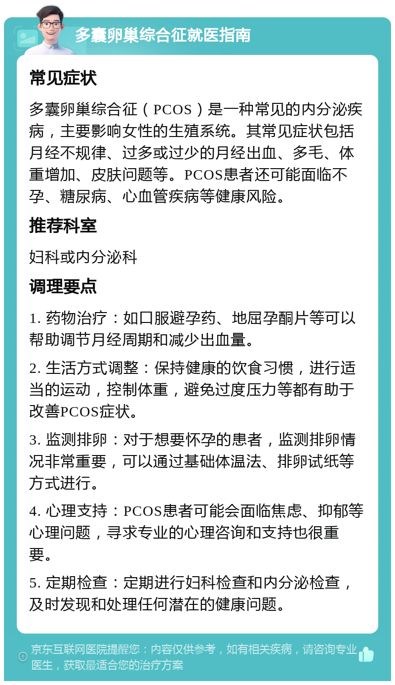 多囊卵巢综合征就医指南 常见症状 多囊卵巢综合征（PCOS）是一种常见的内分泌疾病，主要影响女性的生殖系统。其常见症状包括月经不规律、过多或过少的月经出血、多毛、体重增加、皮肤问题等。PCOS患者还可能面临不孕、糖尿病、心血管疾病等健康风险。 推荐科室 妇科或内分泌科 调理要点 1. 药物治疗：如口服避孕药、地屈孕酮片等可以帮助调节月经周期和减少出血量。 2. 生活方式调整：保持健康的饮食习惯，进行适当的运动，控制体重，避免过度压力等都有助于改善PCOS症状。 3. 监测排卵：对于想要怀孕的患者，监测排卵情况非常重要，可以通过基础体温法、排卵试纸等方式进行。 4. 心理支持：PCOS患者可能会面临焦虑、抑郁等心理问题，寻求专业的心理咨询和支持也很重要。 5. 定期检查：定期进行妇科检查和内分泌检查，及时发现和处理任何潜在的健康问题。