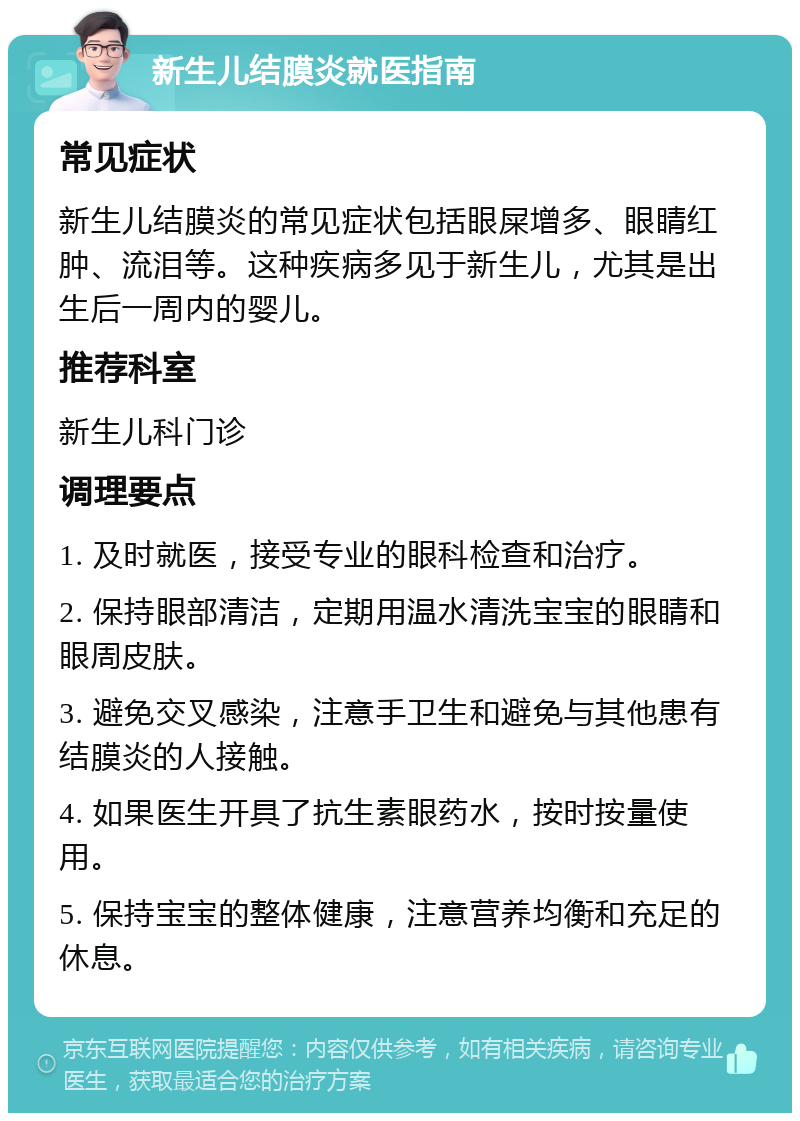 新生儿结膜炎就医指南 常见症状 新生儿结膜炎的常见症状包括眼屎增多、眼睛红肿、流泪等。这种疾病多见于新生儿，尤其是出生后一周内的婴儿。 推荐科室 新生儿科门诊 调理要点 1. 及时就医，接受专业的眼科检查和治疗。 2. 保持眼部清洁，定期用温水清洗宝宝的眼睛和眼周皮肤。 3. 避免交叉感染，注意手卫生和避免与其他患有结膜炎的人接触。 4. 如果医生开具了抗生素眼药水，按时按量使用。 5. 保持宝宝的整体健康，注意营养均衡和充足的休息。