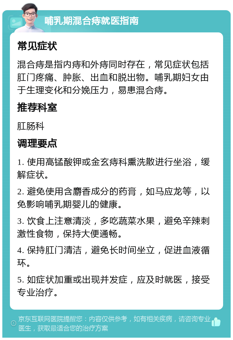 哺乳期混合痔就医指南 常见症状 混合痔是指内痔和外痔同时存在，常见症状包括肛门疼痛、肿胀、出血和脱出物。哺乳期妇女由于生理变化和分娩压力，易患混合痔。 推荐科室 肛肠科 调理要点 1. 使用高锰酸钾或金玄痔科熏洗散进行坐浴，缓解症状。 2. 避免使用含麝香成分的药膏，如马应龙等，以免影响哺乳期婴儿的健康。 3. 饮食上注意清淡，多吃蔬菜水果，避免辛辣刺激性食物，保持大便通畅。 4. 保持肛门清洁，避免长时间坐立，促进血液循环。 5. 如症状加重或出现并发症，应及时就医，接受专业治疗。