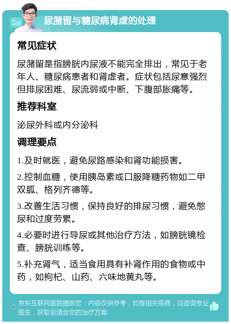 尿潴留与糖尿病肾虚的处理 常见症状 尿潴留是指膀胱内尿液不能完全排出，常见于老年人、糖尿病患者和肾虚者。症状包括尿意强烈但排尿困难、尿流弱或中断、下腹部胀痛等。 推荐科室 泌尿外科或内分泌科 调理要点 1.及时就医，避免尿路感染和肾功能损害。 2.控制血糖，使用胰岛素或口服降糖药物如二甲双胍、格列齐德等。 3.改善生活习惯，保持良好的排尿习惯，避免憋尿和过度劳累。 4.必要时进行导尿或其他治疗方法，如膀胱镜检查、膀胱训练等。 5.补充肾气，适当食用具有补肾作用的食物或中药，如枸杞、山药、六味地黄丸等。