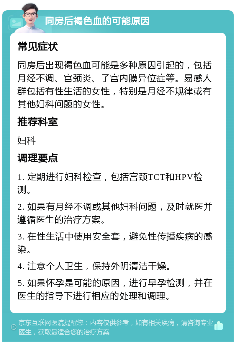 同房后褐色血的可能原因 常见症状 同房后出现褐色血可能是多种原因引起的，包括月经不调、宫颈炎、子宫内膜异位症等。易感人群包括有性生活的女性，特别是月经不规律或有其他妇科问题的女性。 推荐科室 妇科 调理要点 1. 定期进行妇科检查，包括宫颈TCT和HPV检测。 2. 如果有月经不调或其他妇科问题，及时就医并遵循医生的治疗方案。 3. 在性生活中使用安全套，避免性传播疾病的感染。 4. 注意个人卫生，保持外阴清洁干燥。 5. 如果怀孕是可能的原因，进行早孕检测，并在医生的指导下进行相应的处理和调理。