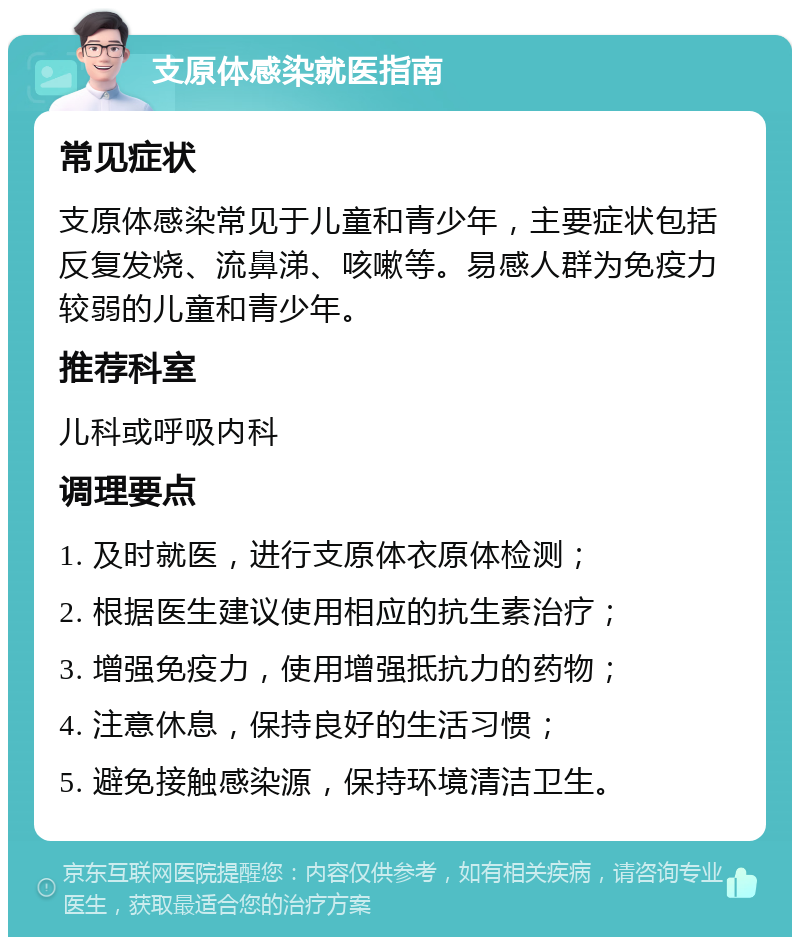 支原体感染就医指南 常见症状 支原体感染常见于儿童和青少年，主要症状包括反复发烧、流鼻涕、咳嗽等。易感人群为免疫力较弱的儿童和青少年。 推荐科室 儿科或呼吸内科 调理要点 1. 及时就医，进行支原体衣原体检测； 2. 根据医生建议使用相应的抗生素治疗； 3. 增强免疫力，使用增强抵抗力的药物； 4. 注意休息，保持良好的生活习惯； 5. 避免接触感染源，保持环境清洁卫生。