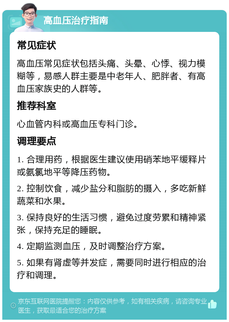 高血压治疗指南 常见症状 高血压常见症状包括头痛、头晕、心悸、视力模糊等，易感人群主要是中老年人、肥胖者、有高血压家族史的人群等。 推荐科室 心血管内科或高血压专科门诊。 调理要点 1. 合理用药，根据医生建议使用硝苯地平缓释片或氨氯地平等降压药物。 2. 控制饮食，减少盐分和脂肪的摄入，多吃新鲜蔬菜和水果。 3. 保持良好的生活习惯，避免过度劳累和精神紧张，保持充足的睡眠。 4. 定期监测血压，及时调整治疗方案。 5. 如果有肾虚等并发症，需要同时进行相应的治疗和调理。